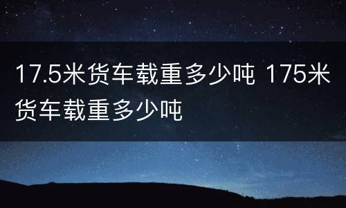 17.5米货车载重多少吨 175米货车载重多少吨