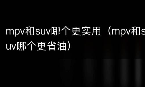 mpv和suv哪个更实用（mpv和suv哪个更省油）