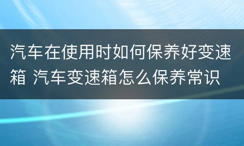 汽车在使用时如何保养好变速箱 汽车变速箱怎么保养常识
