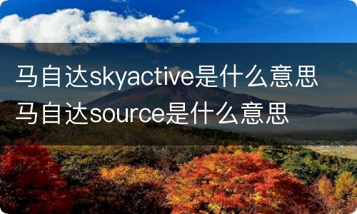 马自达skyactive是什么意思 马自达source是什么意思