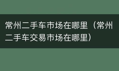 常州二手车市场在哪里（常州二手车交易市场在哪里）