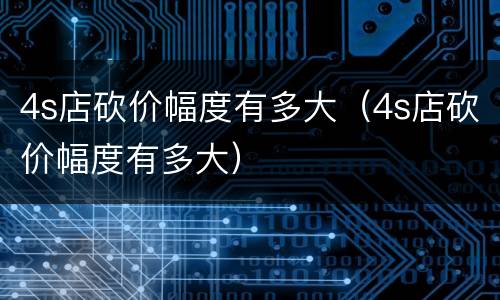 4s店砍价幅度有多大（4s店砍价幅度有多大）