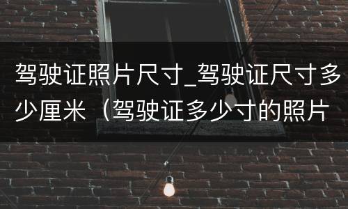 驾驶证照片尺寸_驾驶证尺寸多少厘米（驾驶证多少寸的照片）