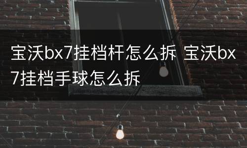 宝沃bx7挂档杆怎么拆 宝沃bx7挂档手球怎么拆