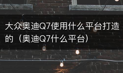 大众奥迪Q7使用什么平台打造的（奥迪Q7什么平台）