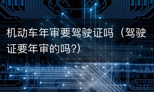 机动车年审要驾驶证吗（驾驶证要年审的吗?）