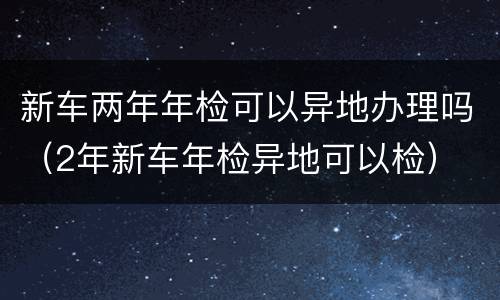 新车两年年检可以异地办理吗（2年新车年检异地可以检）