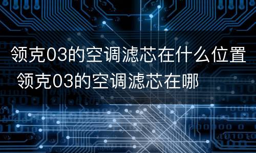 领克03的空调滤芯在什么位置 领克03的空调滤芯在哪