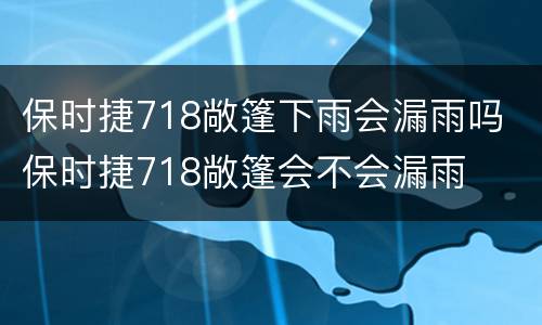 保时捷718敞篷下雨会漏雨吗 保时捷718敞篷会不会漏雨