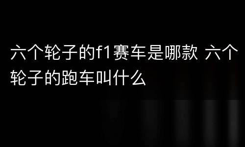 六个轮子的f1赛车是哪款 六个轮子的跑车叫什么
