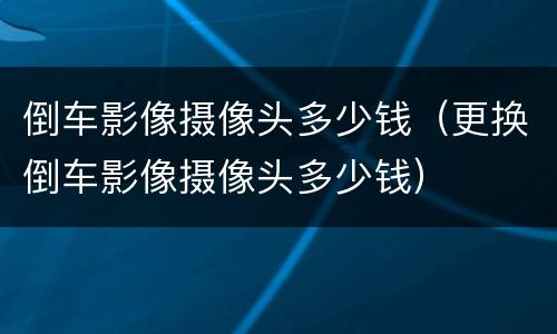 倒车影像摄像头多少钱（更换倒车影像摄像头多少钱）