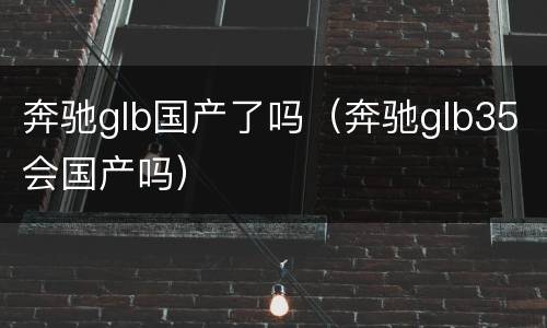 奔驰glb国产了吗（奔驰glb35会国产吗）