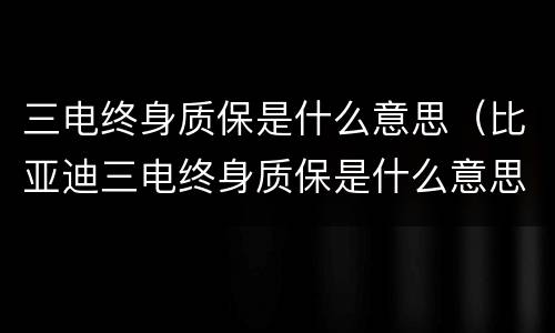 三电终身质保是什么意思（比亚迪三电终身质保是什么意思）