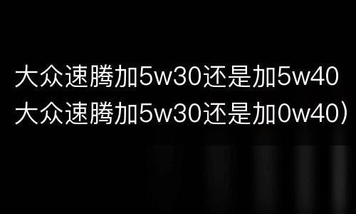 大众速腾加5w30还是加5w40（大众速腾加5w30还是加0w40）