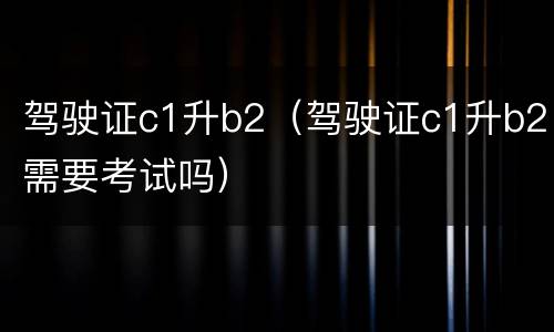 驾驶证c1升b2（驾驶证c1升b2需要考试吗）