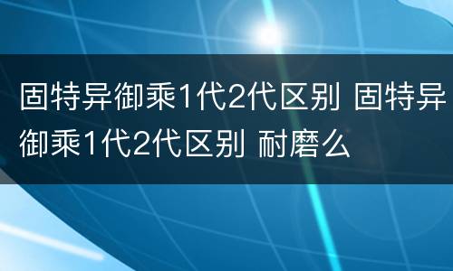 固特异御乘1代2代区别 固特异御乘1代2代区别 耐磨么