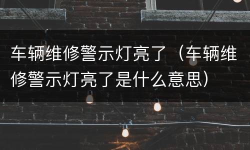 车辆维修警示灯亮了（车辆维修警示灯亮了是什么意思）