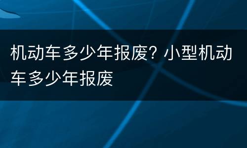 机动车多少年报废? 小型机动车多少年报废