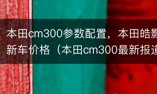 本田cm300参数配置，本田皓影新车价格（本田cm300最新报道）