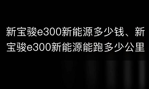 新宝骏e300新能源多少钱、新宝骏e300新能源能跑多少公里？