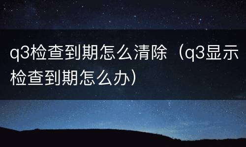 q3检查到期怎么清除（q3显示检查到期怎么办）