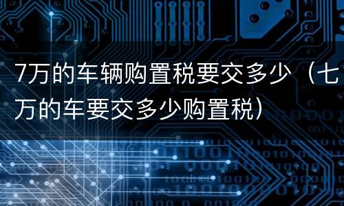 7万的车辆购置税要交多少（七万的车要交多少购置税）