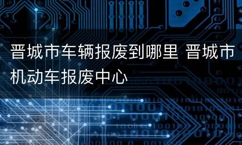 晋城市车辆报废到哪里 晋城市机动车报废中心