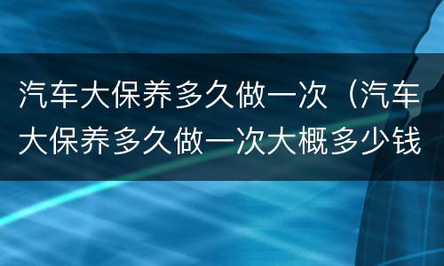 汽车大保养多久做一次（汽车大保养多久做一次大概多少钱）