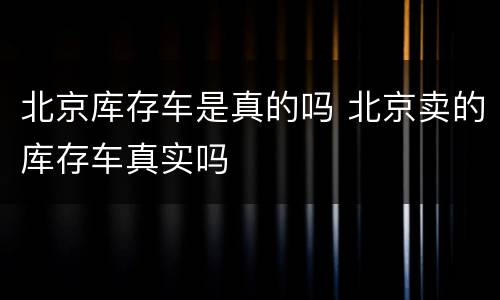 北京库存车是真的吗 北京卖的库存车真实吗