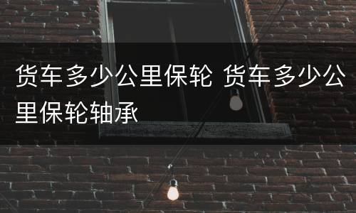 货车多少公里保轮 货车多少公里保轮轴承