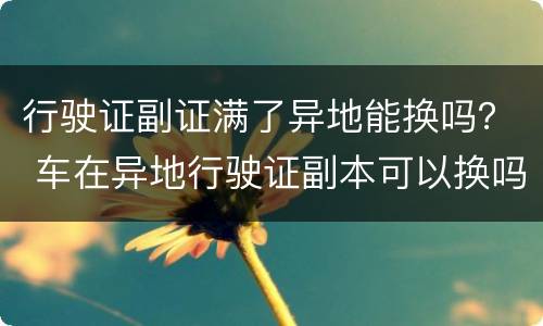 行驶证副证满了异地能换吗？ 车在异地行驶证副本可以换吗