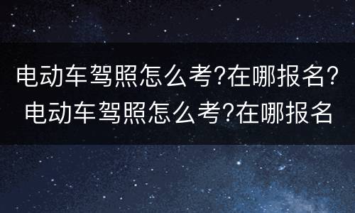 电动车驾照怎么考?在哪报名? 电动车驾照怎么考?在哪报名呢
