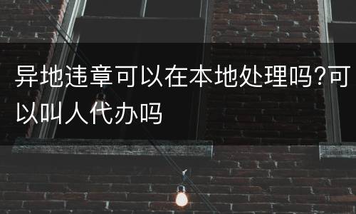 异地违章可以在本地处理吗?可以叫人代办吗