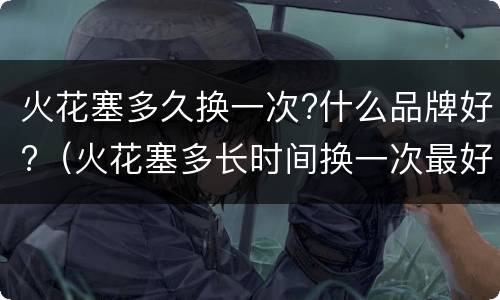 火花塞多久换一次?什么品牌好?（火花塞多长时间换一次最好）