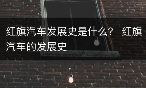 红旗汽车发展史是什么？ 红旗汽车的发展史