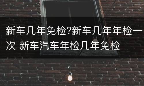 新车几年免检?新车几年年检一次 新车汽车年检几年免检