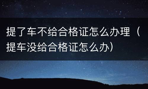 提了车不给合格证怎么办理（提车没给合格证怎么办）