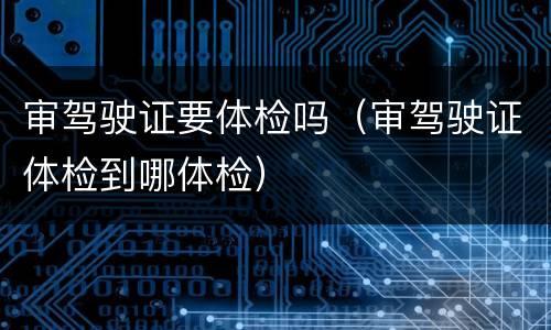 审驾驶证要体检吗（审驾驶证体检到哪体检）