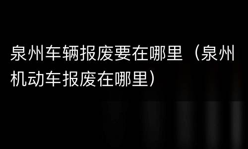 泉州车辆报废要在哪里（泉州机动车报废在哪里）
