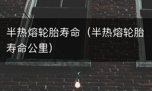 半热熔轮胎寿命（半热熔轮胎寿命公里）