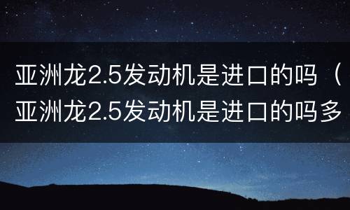 亚洲龙2.5发动机是进口的吗（亚洲龙2.5发动机是进口的吗多少钱）