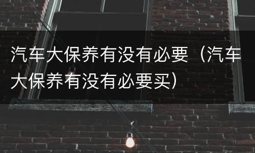汽车大保养有没有必要（汽车大保养有没有必要买）