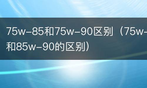 75w-85和75w-90区别（75w-85和85w-90的区别）