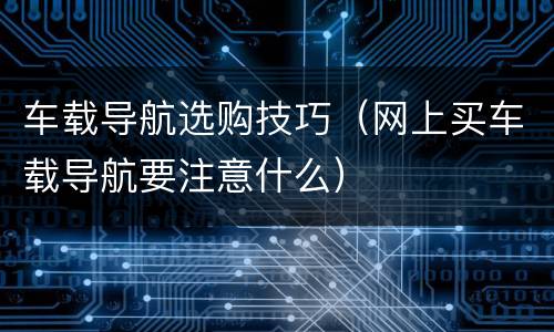 车载导航选购技巧（网上买车载导航要注意什么）