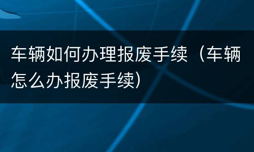 车辆如何办理报废手续（车辆怎么办报废手续）