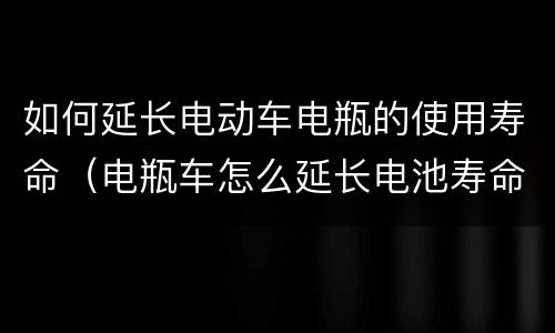 如何延长电动车电瓶的使用寿命（电瓶车怎么延长电池寿命）