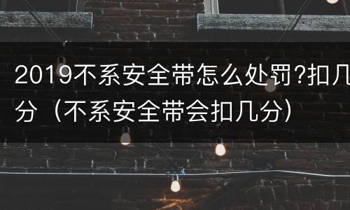 2019不系安全带怎么处罚?扣几分（不系安全带会扣几分）