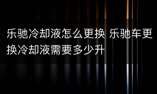 乐驰冷却液怎么更换 乐驰车更换冷却液需要多少升