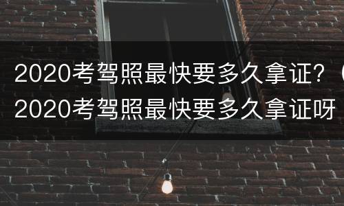 2020考驾照最快要多久拿证?（2020考驾照最快要多久拿证呀）