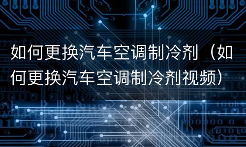 如何更换汽车空调制冷剂（如何更换汽车空调制冷剂视频）